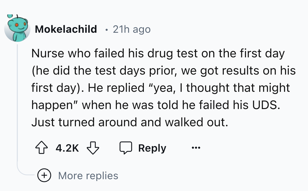 circle - Mokelachild 21h ago Nurse who failed his drug test on the first day he did the test days prior, we got results on his first day. He replied "yea, I thought that might happen" when he was told he failed his Uds. Just turned around and walked out. 